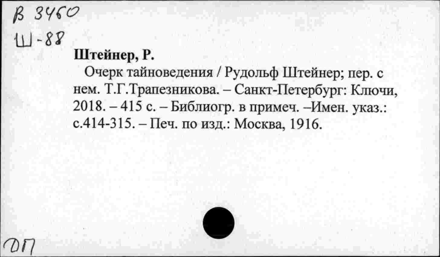 ﻿$ ЗУС&
им?
Штейнер, Р.
Очерк тайноведения / Рудольф Штейнер; пер. с нем. Т.Г.Трапезникова. - Санкт-Петербург: Ключи, 2018. - 415 с. - Библиогр. в примеч. -Имен, указ.: с.414-315. - Печ. по изд.: Москва, 1916.
<7)/7